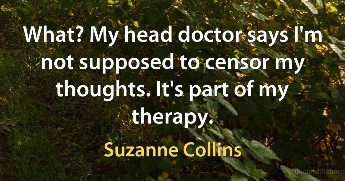 What? My head doctor says I'm not supposed to censor my thoughts. It's part of my therapy. (Suzanne Collins)