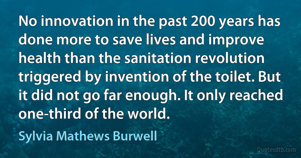 No innovation in the past 200 years has done more to save lives and improve health than the sanitation revolution triggered by invention of the toilet. But it did not go far enough. It only reached one-third of the world. (Sylvia Mathews Burwell)