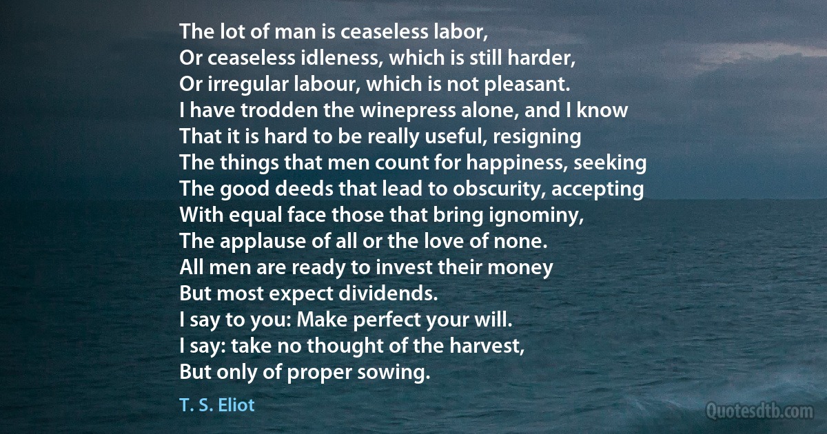 The lot of man is ceaseless labor,
Or ceaseless idleness, which is still harder,
Or irregular labour, which is not pleasant.
I have trodden the winepress alone, and I know
That it is hard to be really useful, resigning
The things that men count for happiness, seeking
The good deeds that lead to obscurity, accepting
With equal face those that bring ignominy,
The applause of all or the love of none.
All men are ready to invest their money
But most expect dividends.
I say to you: Make perfect your will.
I say: take no thought of the harvest,
But only of proper sowing. (T. S. Eliot)