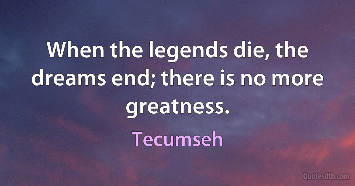 When the legends die, the dreams end; there is no more greatness. (Tecumseh)