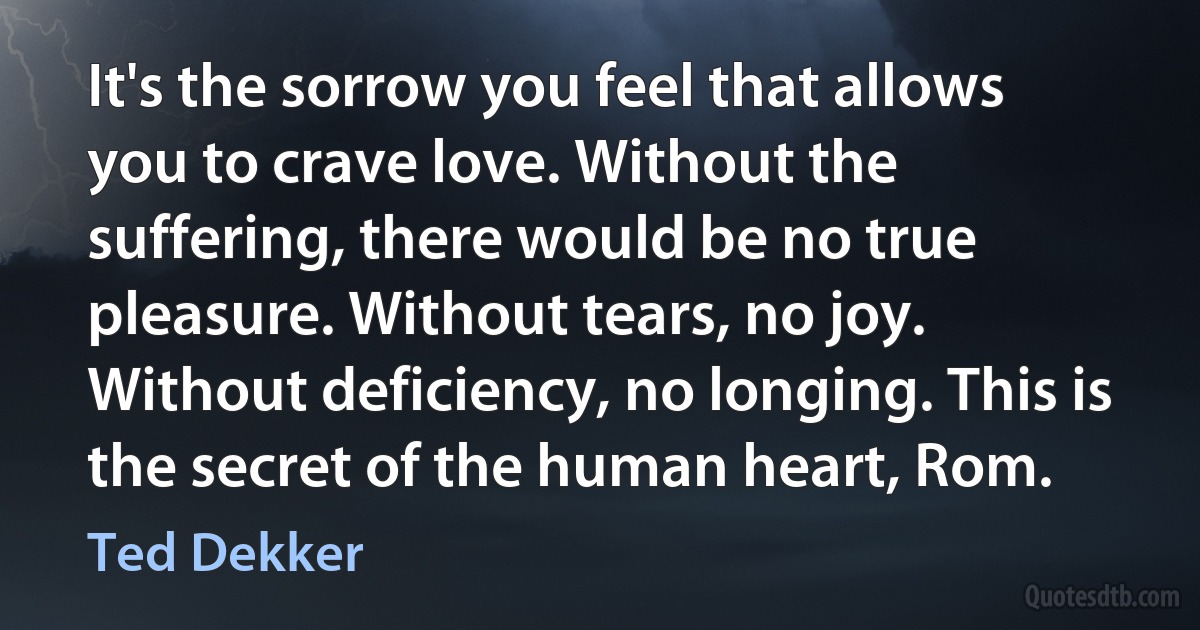 It's the sorrow you feel that allows you to crave love. Without the suffering, there would be no true pleasure. Without tears, no joy. Without deficiency, no longing. This is the secret of the human heart, Rom. (Ted Dekker)