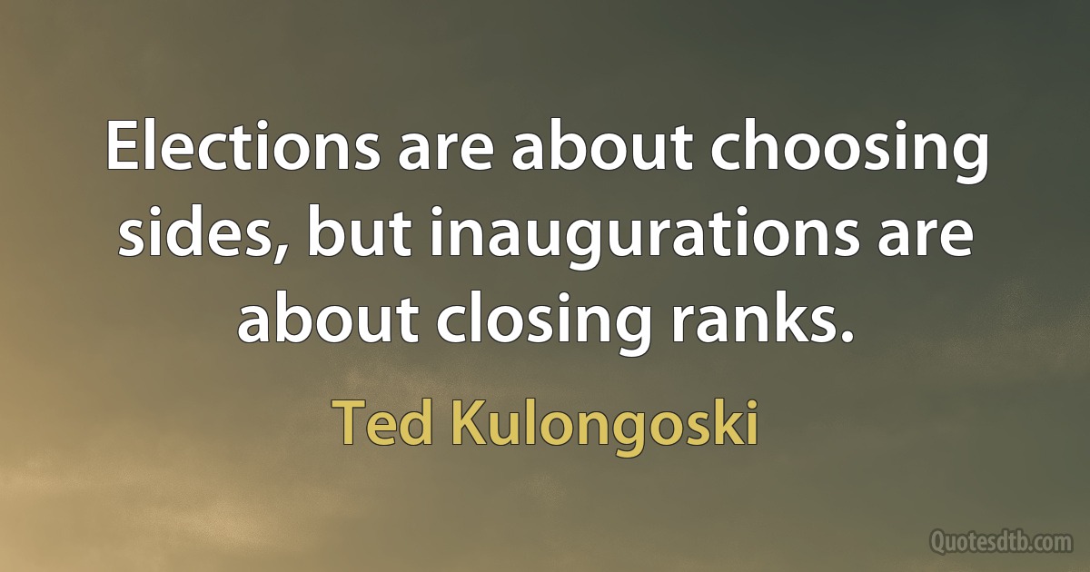 Elections are about choosing sides, but inaugurations are about closing ranks. (Ted Kulongoski)