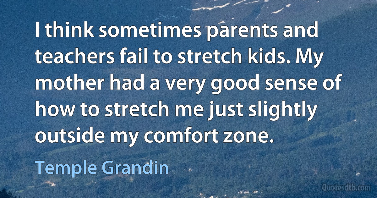 I think sometimes parents and teachers fail to stretch kids. My mother had a very good sense of how to stretch me just slightly outside my comfort zone. (Temple Grandin)