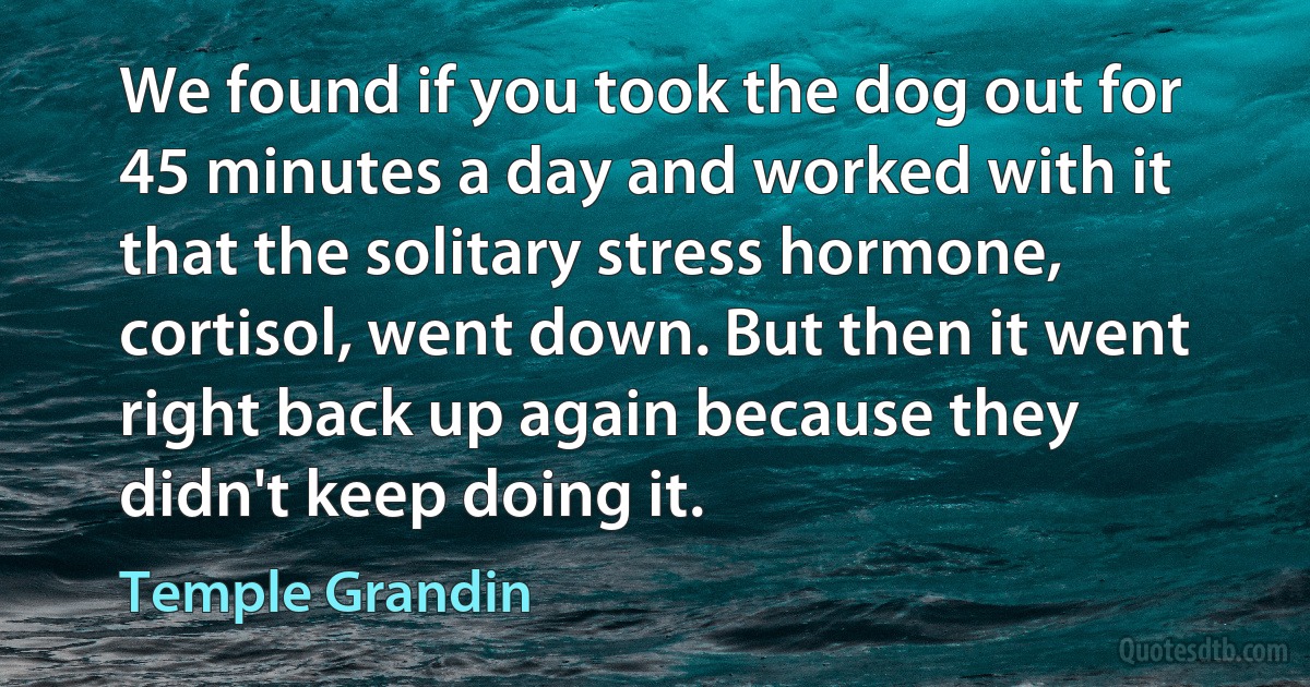 We found if you took the dog out for 45 minutes a day and worked with it that the solitary stress hormone, cortisol, went down. But then it went right back up again because they didn't keep doing it. (Temple Grandin)