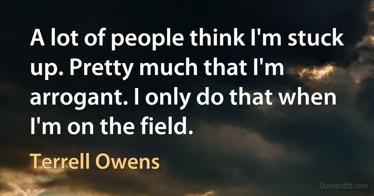 A lot of people think I'm stuck up. Pretty much that I'm arrogant. I only do that when I'm on the field. (Terrell Owens)