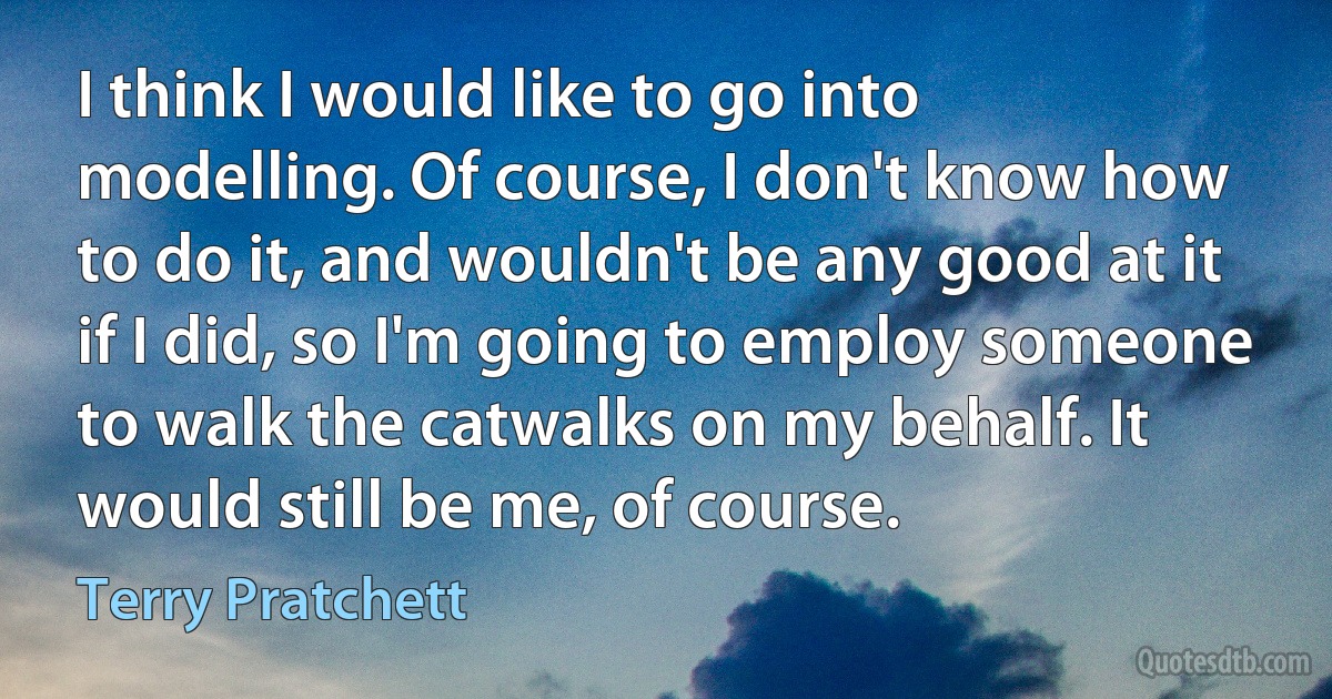 I think I would like to go into modelling. Of course, I don't know how to do it, and wouldn't be any good at it if I did, so I'm going to employ someone to walk the catwalks on my behalf. It would still be me, of course. (Terry Pratchett)