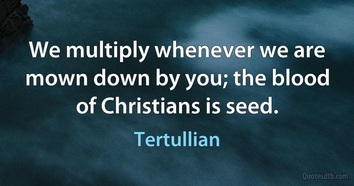 We multiply whenever we are mown down by you; the blood of Christians is seed. (Tertullian)