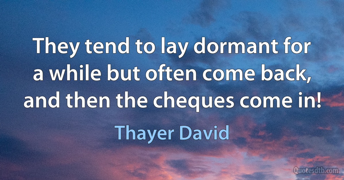 They tend to lay dormant for a while but often come back, and then the cheques come in! (Thayer David)