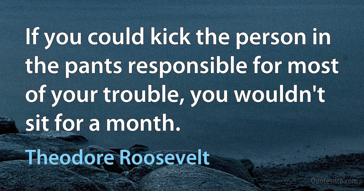 If you could kick the person in the pants responsible for most of your trouble, you wouldn't sit for a month. (Theodore Roosevelt)