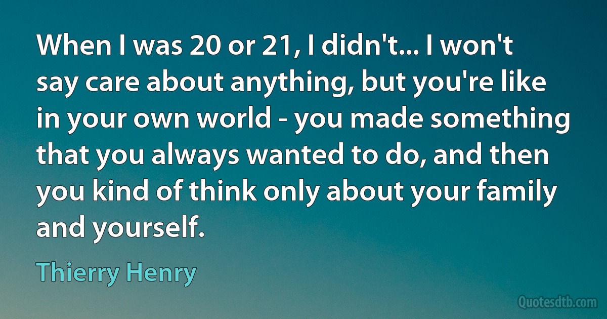 When I was 20 or 21, I didn't... I won't say care about anything, but you're like in your own world - you made something that you always wanted to do, and then you kind of think only about your family and yourself. (Thierry Henry)