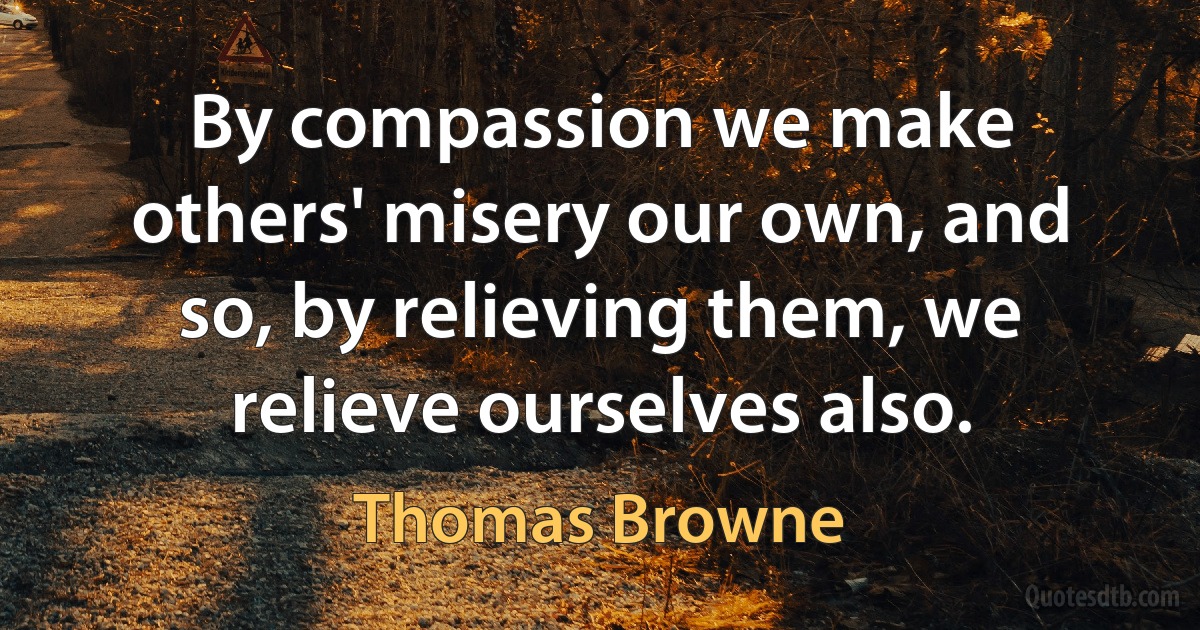 By compassion we make others' misery our own, and so, by relieving them, we relieve ourselves also. (Thomas Browne)