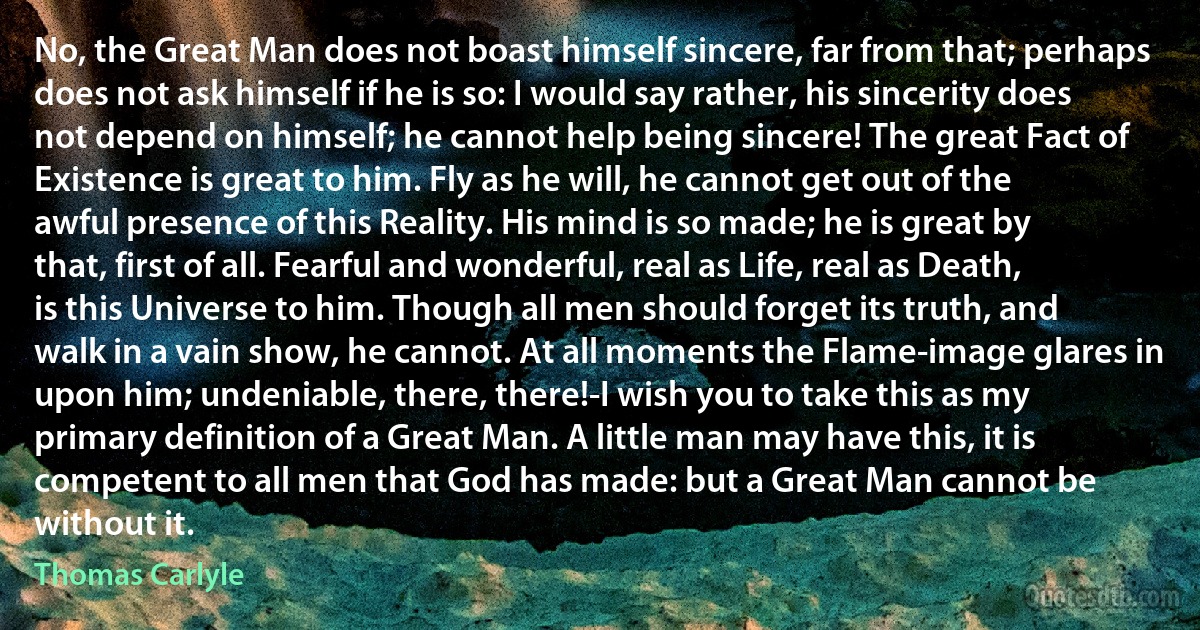 No, the Great Man does not boast himself sincere, far from that; perhaps does not ask himself if he is so: I would say rather, his sincerity does not depend on himself; he cannot help being sincere! The great Fact of Existence is great to him. Fly as he will, he cannot get out of the awful presence of this Reality. His mind is so made; he is great by that, first of all. Fearful and wonderful, real as Life, real as Death, is this Universe to him. Though all men should forget its truth, and walk in a vain show, he cannot. At all moments the Flame-image glares in upon him; undeniable, there, there!-I wish you to take this as my primary definition of a Great Man. A little man may have this, it is competent to all men that God has made: but a Great Man cannot be without it. (Thomas Carlyle)