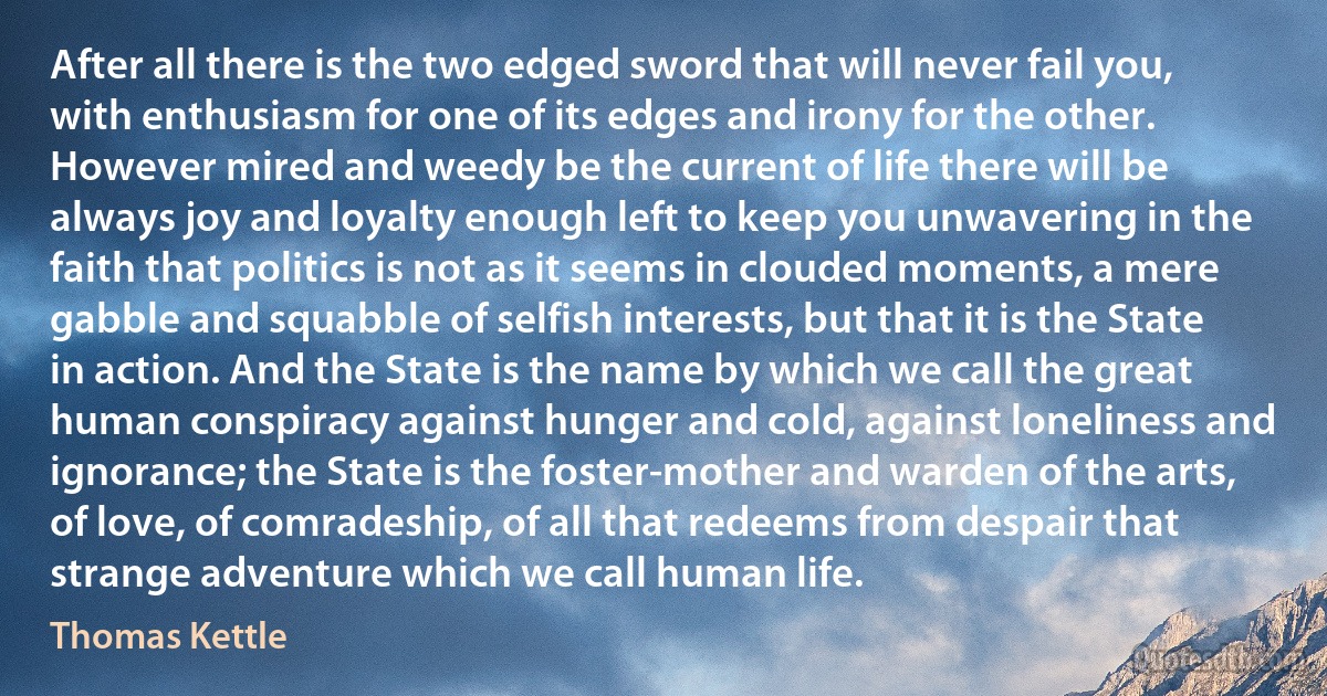 After all there is the two edged sword that will never fail you, with enthusiasm for one of its edges and irony for the other. However mired and weedy be the current of life there will be always joy and loyalty enough left to keep you unwavering in the faith that politics is not as it seems in clouded moments, a mere gabble and squabble of selfish interests, but that it is the State in action. And the State is the name by which we call the great human conspiracy against hunger and cold, against loneliness and ignorance; the State is the foster-mother and warden of the arts, of love, of comradeship, of all that redeems from despair that strange adventure which we call human life. (Thomas Kettle)