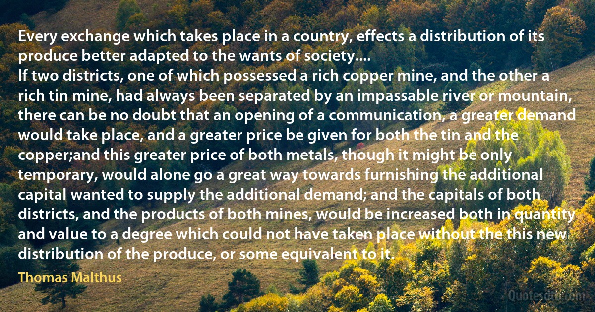 Every exchange which takes place in a country, effects a distribution of its produce better adapted to the wants of society....
If two districts, one of which possessed a rich copper mine, and the other a rich tin mine, had always been separated by an impassable river or mountain, there can be no doubt that an opening of a communication, a greater demand would take place, and a greater price be given for both the tin and the copper;and this greater price of both metals, though it might be only temporary, would alone go a great way towards furnishing the additional capital wanted to supply the additional demand; and the capitals of both districts, and the products of both mines, would be increased both in quantity and value to a degree which could not have taken place without the this new distribution of the produce, or some equivalent to it. (Thomas Malthus)