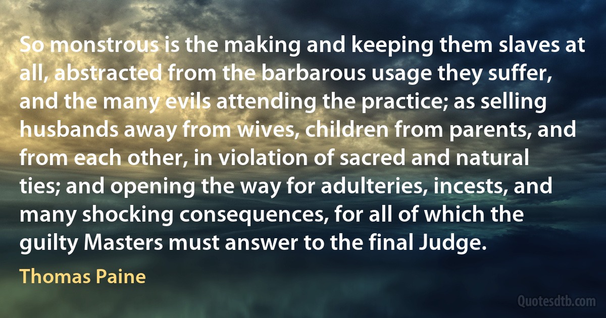 So monstrous is the making and keeping them slaves at all, abstracted from the barbarous usage they suffer, and the many evils attending the practice; as selling husbands away from wives, children from parents, and from each other, in violation of sacred and natural ties; and opening the way for adulteries, incests, and many shocking consequences, for all of which the guilty Masters must answer to the final Judge. (Thomas Paine)