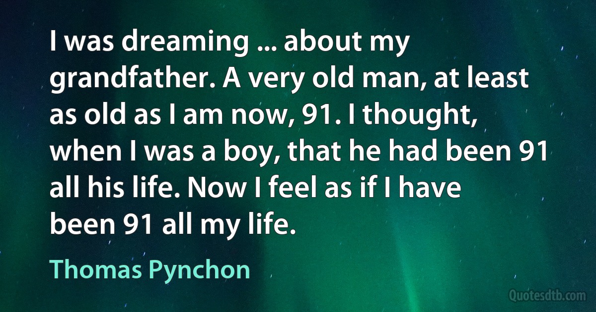 I was dreaming ... about my grandfather. A very old man, at least as old as I am now, 91. I thought, when I was a boy, that he had been 91 all his life. Now I feel as if I have been 91 all my life. (Thomas Pynchon)