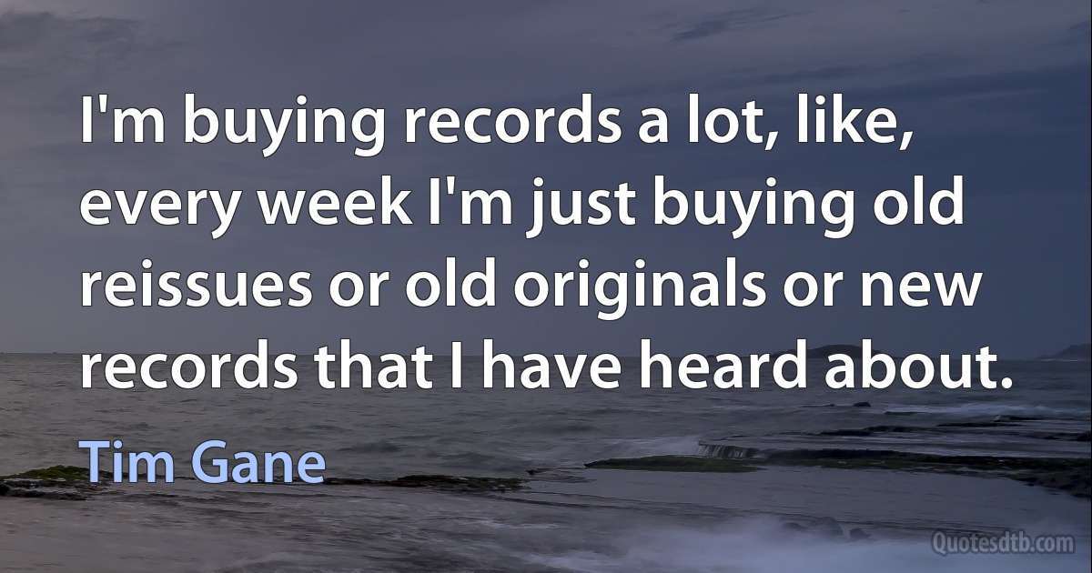 I'm buying records a lot, like, every week I'm just buying old reissues or old originals or new records that I have heard about. (Tim Gane)