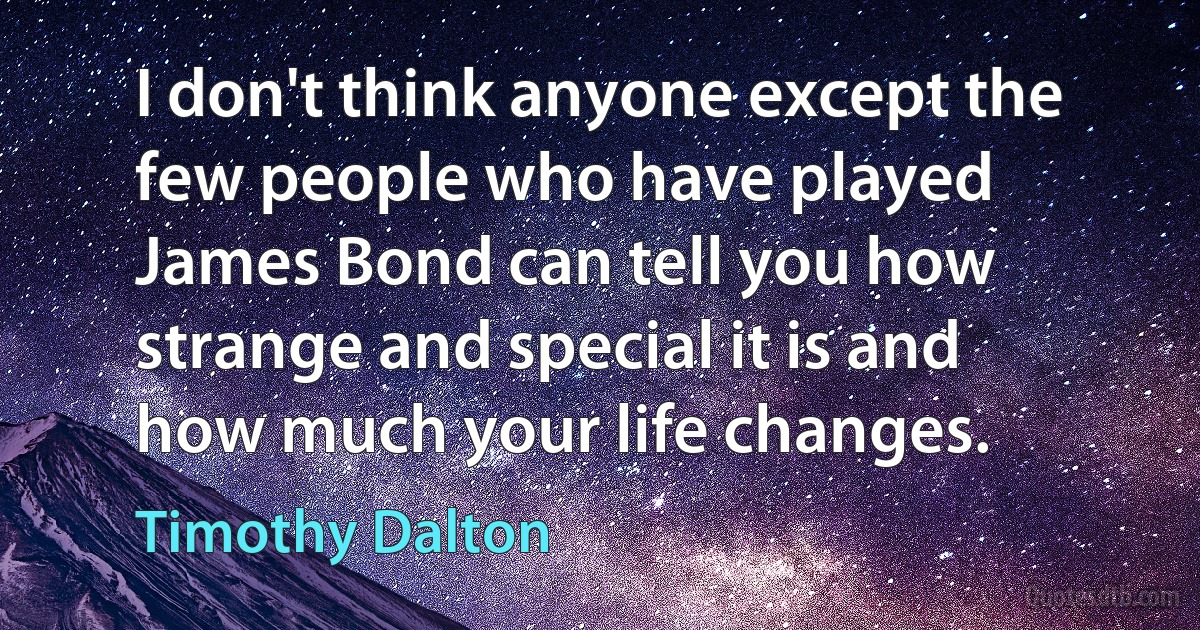 I don't think anyone except the few people who have played James Bond can tell you how strange and special it is and how much your life changes. (Timothy Dalton)