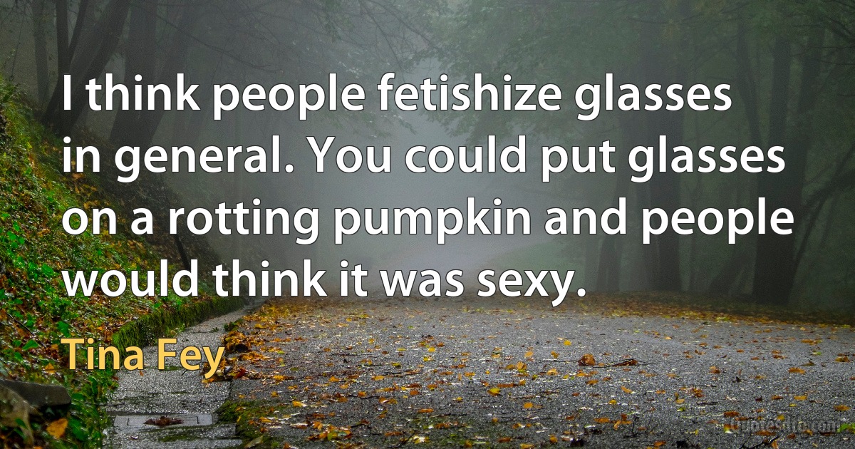 I think people fetishize glasses in general. You could put glasses on a rotting pumpkin and people would think it was sexy. (Tina Fey)