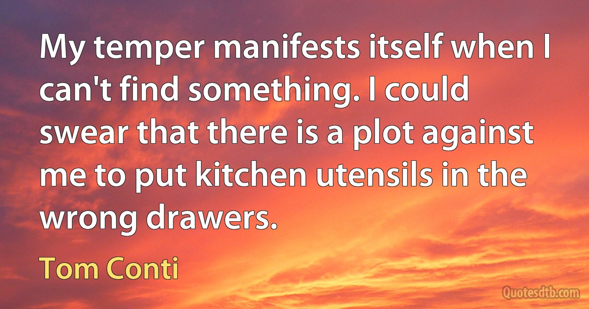 My temper manifests itself when I can't find something. I could swear that there is a plot against me to put kitchen utensils in the wrong drawers. (Tom Conti)