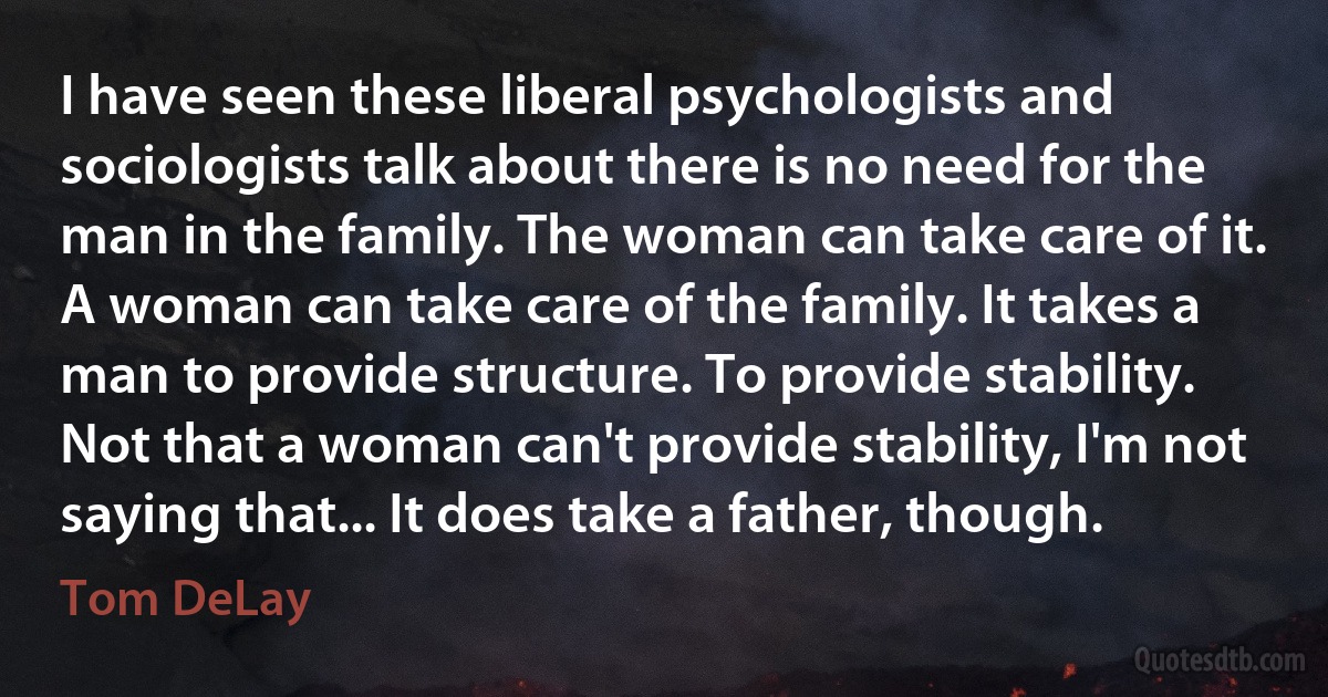 I have seen these liberal psychologists and sociologists talk about there is no need for the man in the family. The woman can take care of it. A woman can take care of the family. It takes a man to provide structure. To provide stability. Not that a woman can't provide stability, I'm not saying that... It does take a father, though. (Tom DeLay)