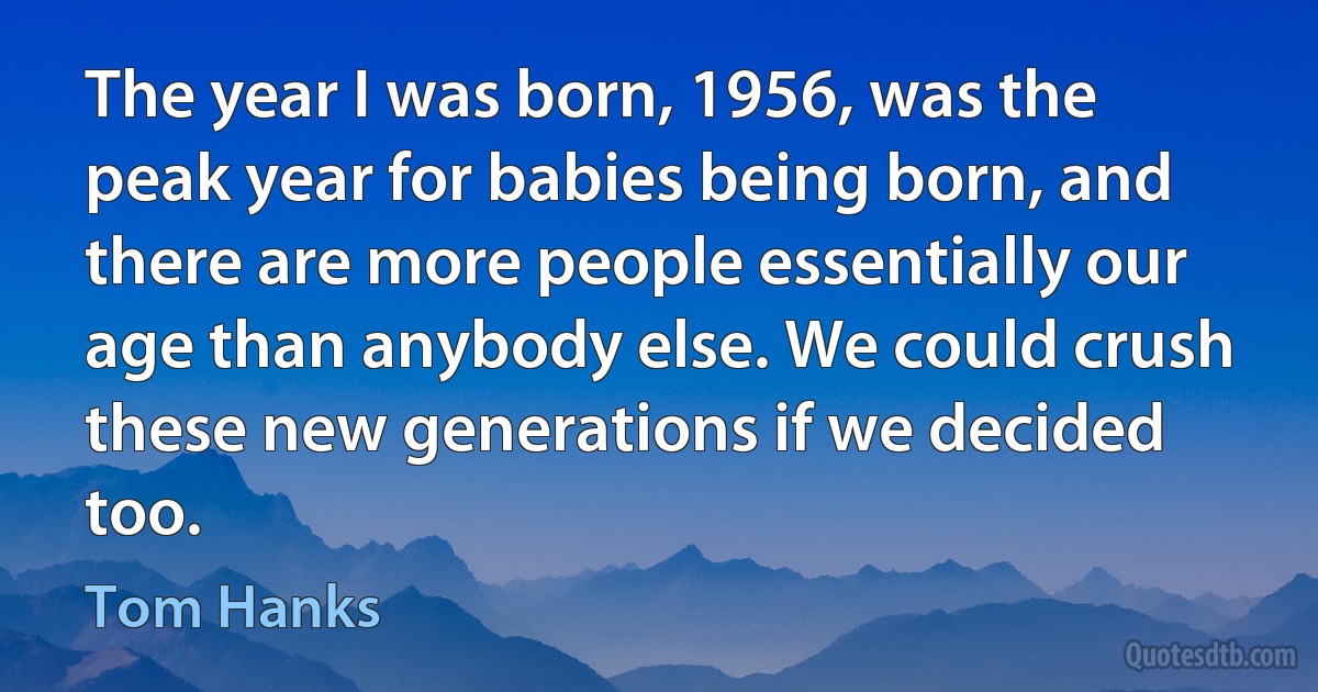 The year I was born, 1956, was the peak year for babies being born, and there are more people essentially our age than anybody else. We could crush these new generations if we decided too. (Tom Hanks)