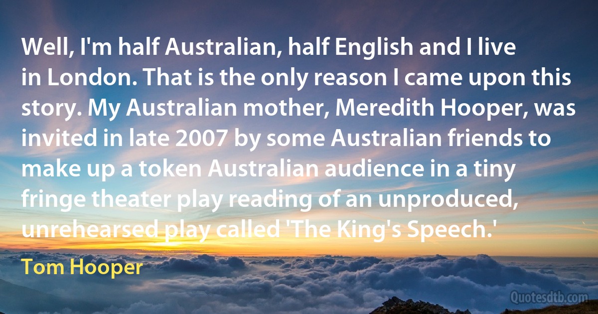 Well, I'm half Australian, half English and I live in London. That is the only reason I came upon this story. My Australian mother, Meredith Hooper, was invited in late 2007 by some Australian friends to make up a token Australian audience in a tiny fringe theater play reading of an unproduced, unrehearsed play called 'The King's Speech.' (Tom Hooper)