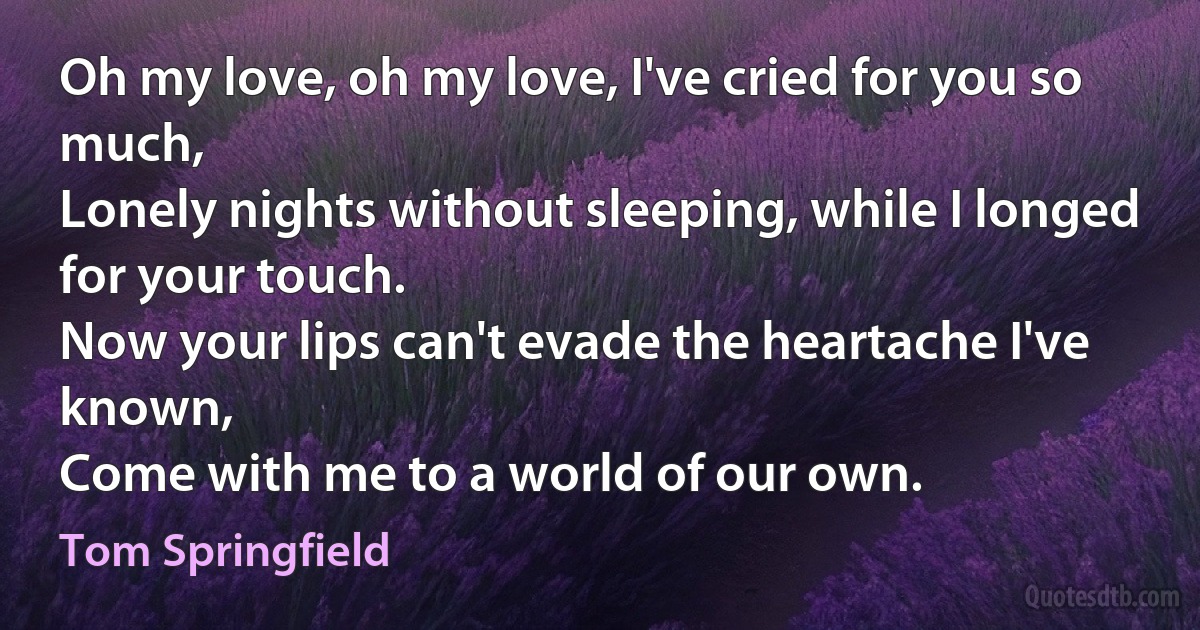 Oh my love, oh my love, I've cried for you so much,
Lonely nights without sleeping, while I longed for your touch.
Now your lips can't evade the heartache I've known,
Come with me to a world of our own. (Tom Springfield)