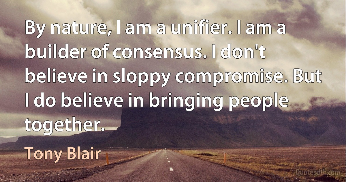 By nature, I am a unifier. I am a builder of consensus. I don't believe in sloppy compromise. But I do believe in bringing people together. (Tony Blair)