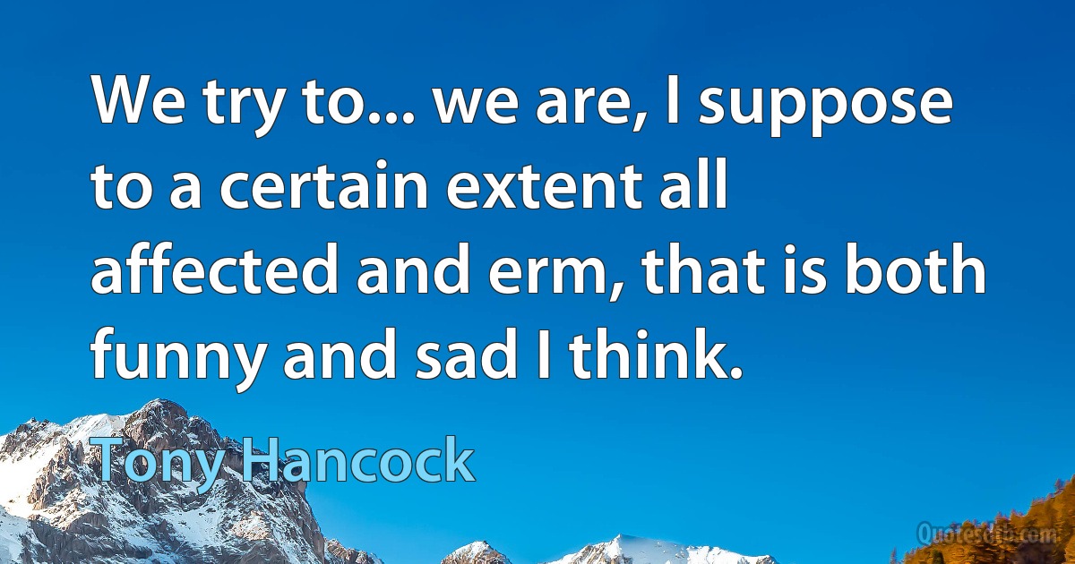 We try to... we are, I suppose to a certain extent all affected and erm, that is both funny and sad I think. (Tony Hancock)