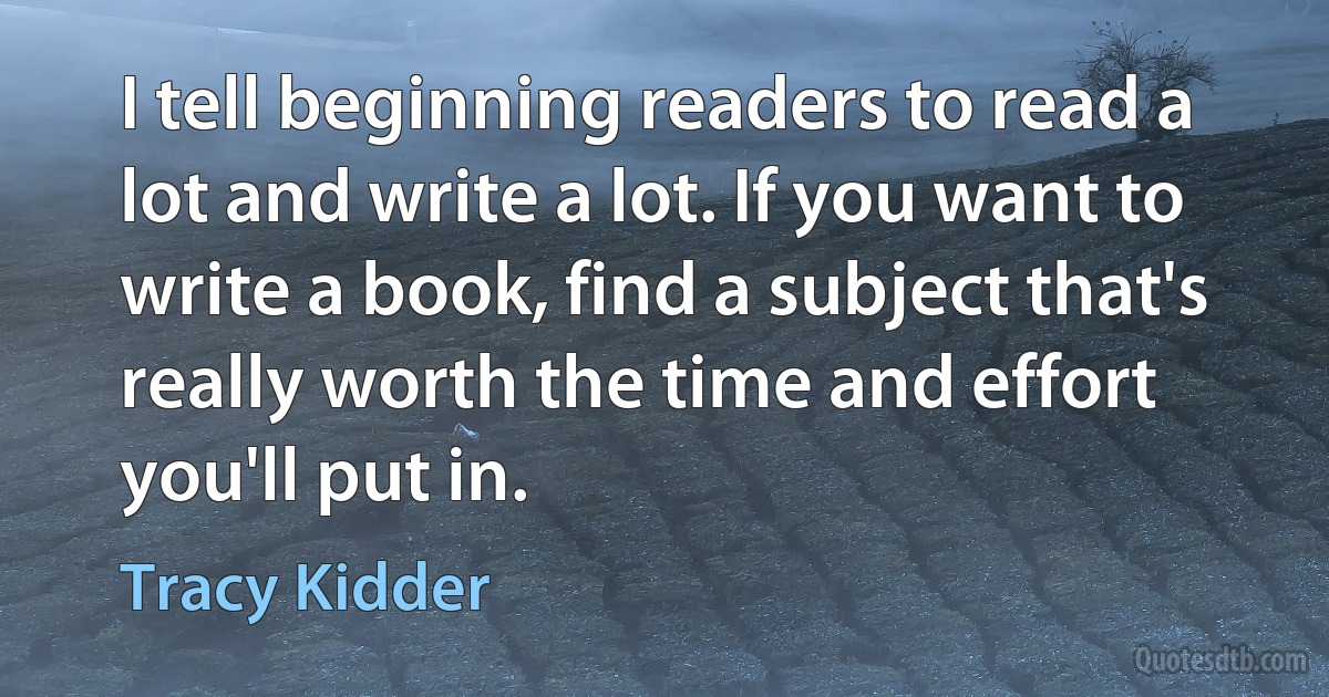 I tell beginning readers to read a lot and write a lot. If you want to write a book, find a subject that's really worth the time and effort you'll put in. (Tracy Kidder)