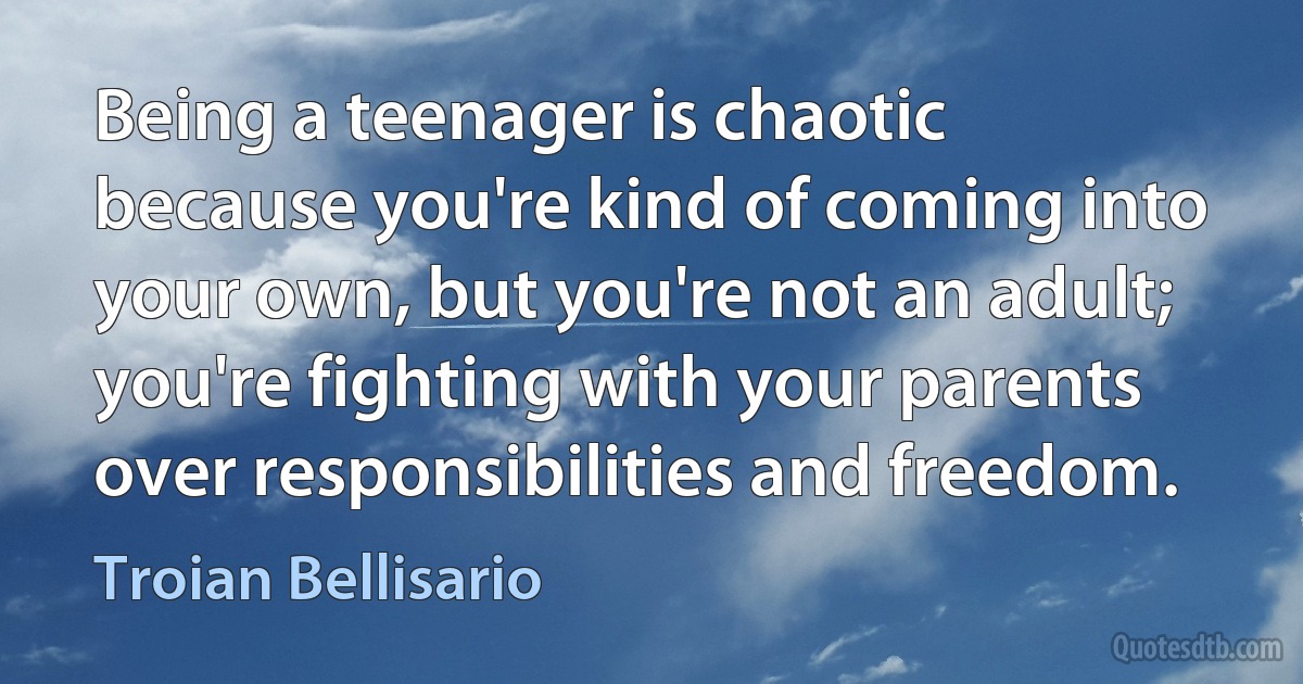 Being a teenager is chaotic because you're kind of coming into your own, but you're not an adult; you're fighting with your parents over responsibilities and freedom. (Troian Bellisario)