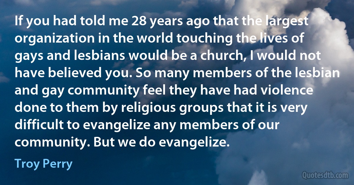 If you had told me 28 years ago that the largest organization in the world touching the lives of gays and lesbians would be a church, I would not have believed you. So many members of the lesbian and gay community feel they have had violence done to them by religious groups that it is very difficult to evangelize any members of our community. But we do evangelize. (Troy Perry)