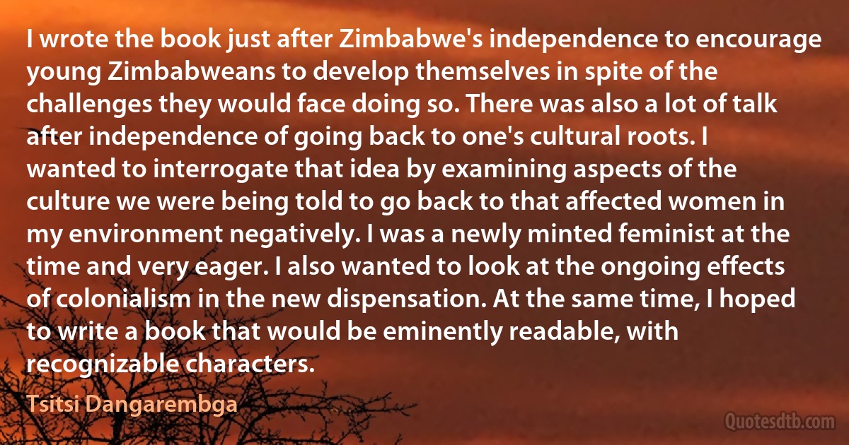 I wrote the book just after Zimbabwe's independence to encourage young Zimbabweans to develop themselves in spite of the challenges they would face doing so. There was also a lot of talk after independence of going back to one's cultural roots. I wanted to interrogate that idea by examining aspects of the culture we were being told to go back to that affected women in my environment negatively. I was a newly minted feminist at the time and very eager. I also wanted to look at the ongoing effects of colonialism in the new dispensation. At the same time, I hoped to write a book that would be eminently readable, with recognizable characters. (Tsitsi Dangarembga)