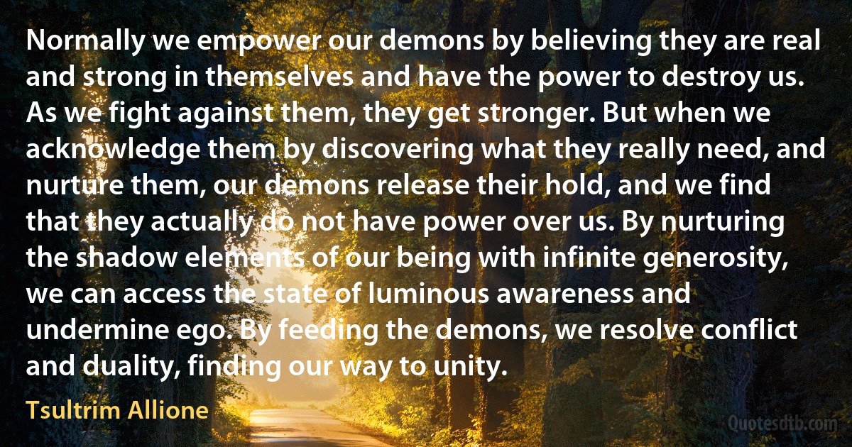 Normally we empower our demons by believing they are real and strong in themselves and have the power to destroy us. As we fight against them, they get stronger. But when we acknowledge them by discovering what they really need, and nurture them, our demons release their hold, and we find that they actually do not have power over us. By nurturing the shadow elements of our being with infinite generosity, we can access the state of luminous awareness and undermine ego. By feeding the demons, we resolve conflict and duality, finding our way to unity. (Tsultrim Allione)