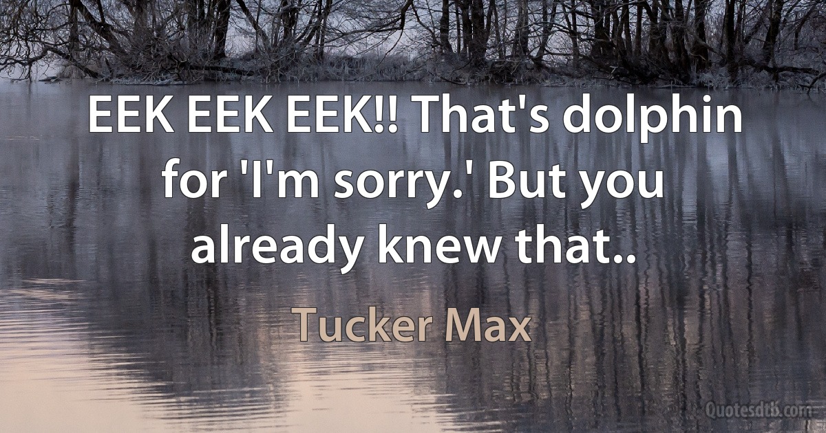 EEK EEK EEK!! That's dolphin for 'I'm sorry.' But you already knew that.. (Tucker Max)