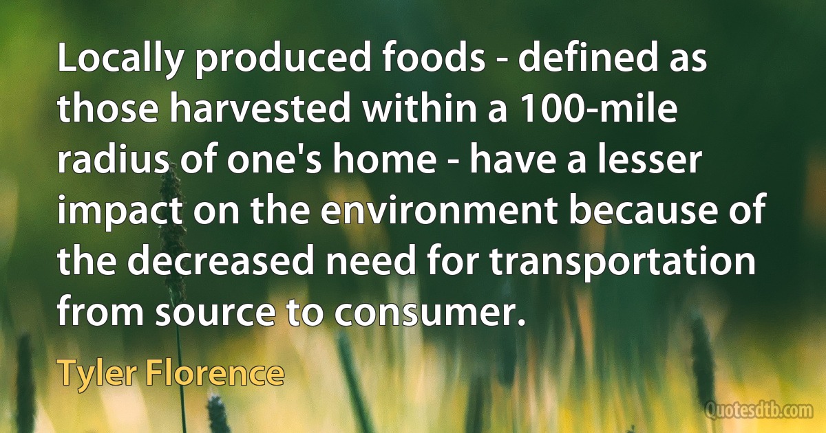 Locally produced foods - defined as those harvested within a 100-mile radius of one's home - have a lesser impact on the environment because of the decreased need for transportation from source to consumer. (Tyler Florence)