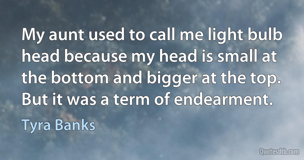 My aunt used to call me light bulb head because my head is small at the bottom and bigger at the top. But it was a term of endearment. (Tyra Banks)