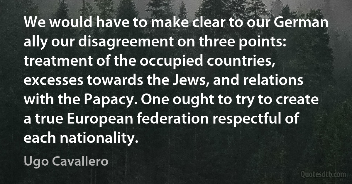 We would have to make clear to our German ally our disagreement on three points: treatment of the occupied countries, excesses towards the Jews, and relations with the Papacy. One ought to try to create a true European federation respectful of each nationality. (Ugo Cavallero)