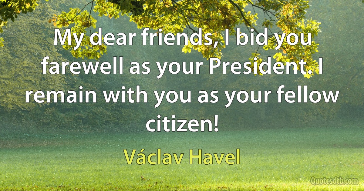 My dear friends, I bid you farewell as your President. I remain with you as your fellow citizen! (Václav Havel)