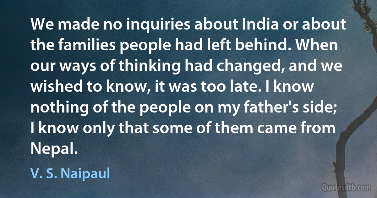 We made no inquiries about India or about the families people had left behind. When our ways of thinking had changed, and we wished to know, it was too late. I know nothing of the people on my father's side; I know only that some of them came from Nepal. (V. S. Naipaul)