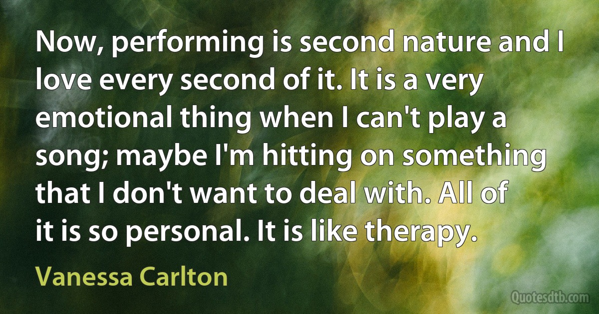 Now, performing is second nature and I love every second of it. It is a very emotional thing when I can't play a song; maybe I'm hitting on something that I don't want to deal with. All of it is so personal. It is like therapy. (Vanessa Carlton)