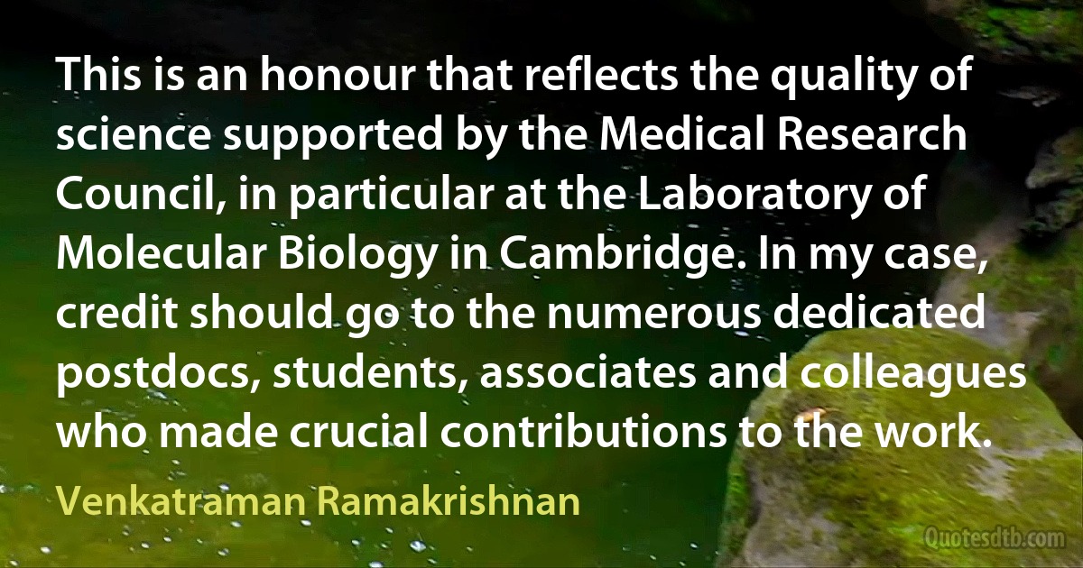 This is an honour that reflects the quality of science supported by the Medical Research Council, in particular at the Laboratory of Molecular Biology in Cambridge. In my case, credit should go to the numerous dedicated postdocs, students, associates and colleagues who made crucial contributions to the work. (Venkatraman Ramakrishnan)