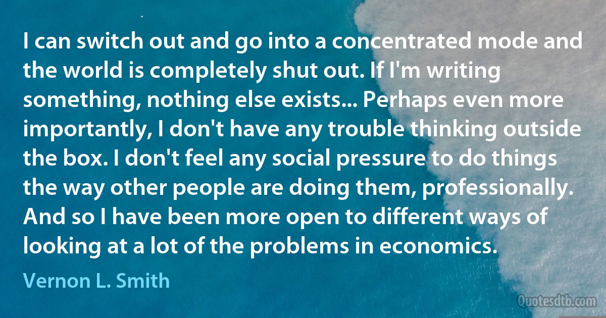 I can switch out and go into a concentrated mode and the world is completely shut out. If I'm writing something, nothing else exists... Perhaps even more importantly, I don't have any trouble thinking outside the box. I don't feel any social pressure to do things the way other people are doing them, professionally. And so I have been more open to different ways of looking at a lot of the problems in economics. (Vernon L. Smith)