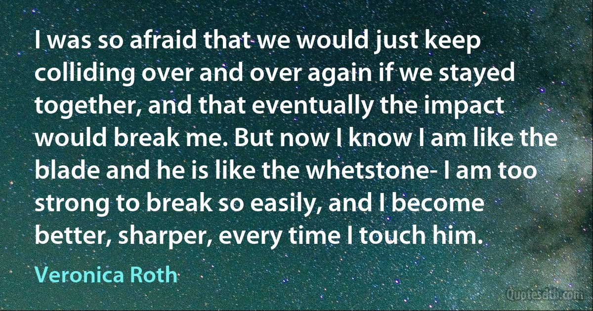 I was so afraid that we would just keep colliding over and over again if we stayed together, and that eventually the impact would break me. But now I know I am like the blade and he is like the whetstone- I am too strong to break so easily, and I become better, sharper, every time I touch him. (Veronica Roth)