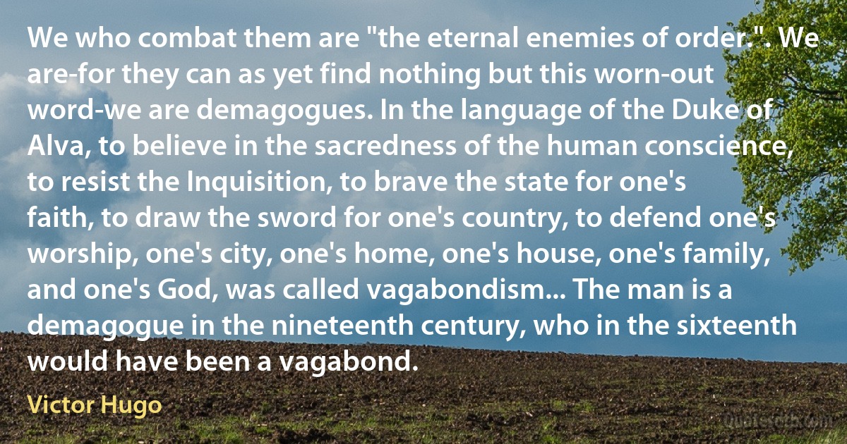 We who combat them are "the eternal enemies of order.". We are-for they can as yet find nothing but this worn-out word-we are demagogues. In the language of the Duke of Alva, to believe in the sacredness of the human conscience, to resist the Inquisition, to brave the state for one's faith, to draw the sword for one's country, to defend one's worship, one's city, one's home, one's house, one's family, and one's God, was called vagabondism... The man is a demagogue in the nineteenth century, who in the sixteenth would have been a vagabond. (Victor Hugo)