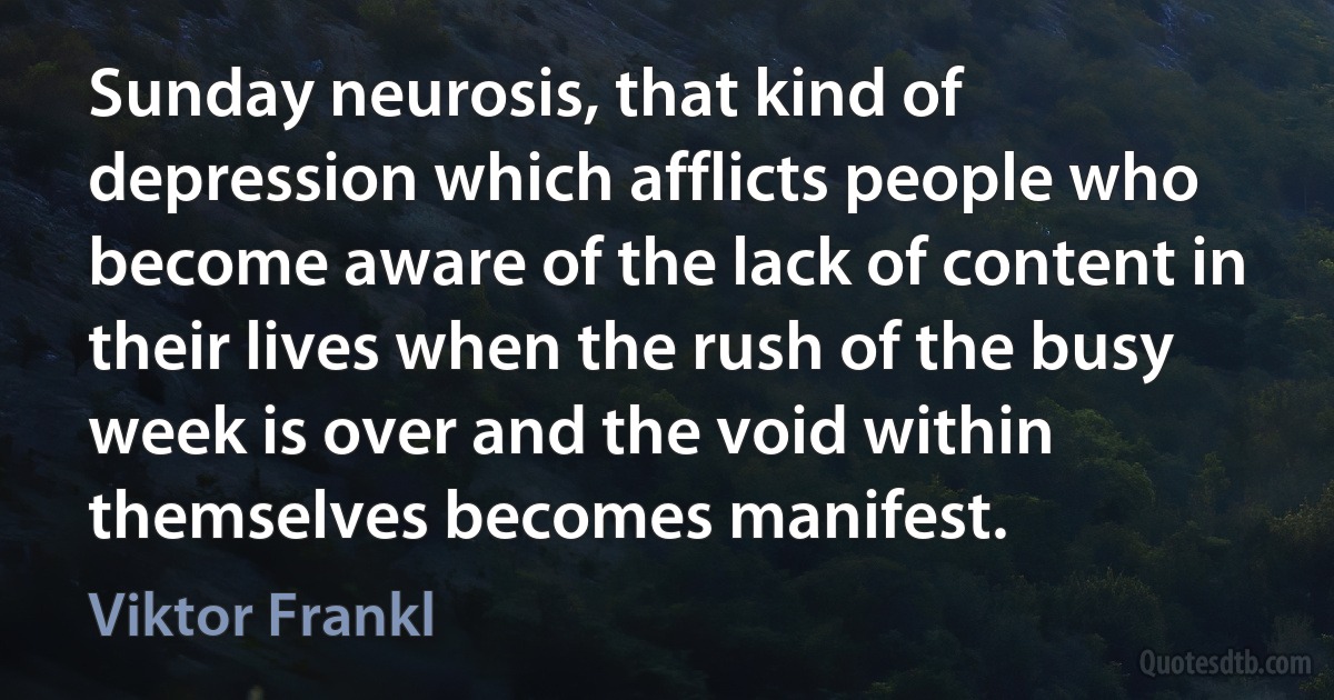 Sunday neurosis, that kind of depression which afflicts people who become aware of the lack of content in their lives when the rush of the busy week is over and the void within themselves becomes manifest. (Viktor Frankl)