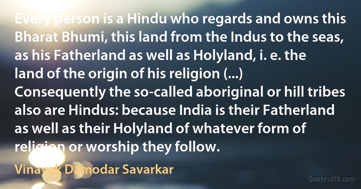 Every person is a Hindu who regards and owns this Bharat Bhumi, this land from the Indus to the seas, as his Fatherland as well as Holyland, i. e. the land of the origin of his religion (...) Consequently the so-called aboriginal or hill tribes also are Hindus: because India is their Fatherland as well as their Holyland of whatever form of religion or worship they follow. (Vinayak Damodar Savarkar)