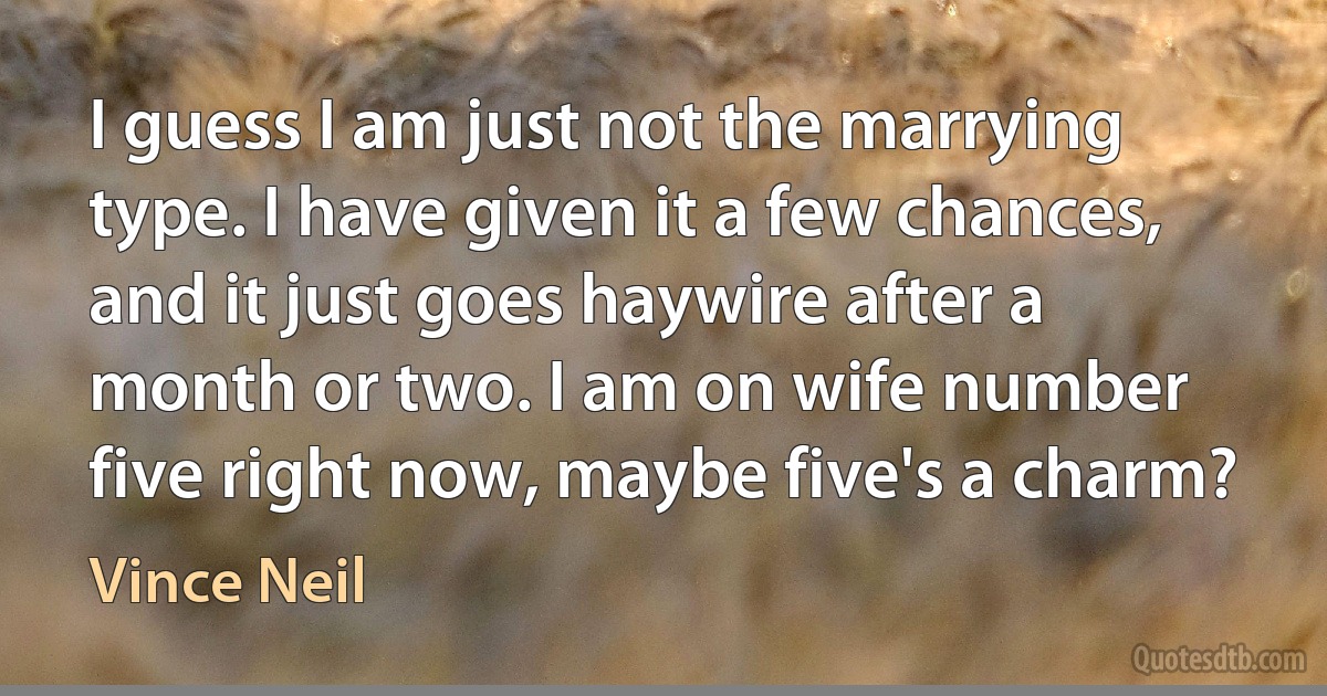 I guess I am just not the marrying type. I have given it a few chances, and it just goes haywire after a month or two. I am on wife number five right now, maybe five's a charm? (Vince Neil)