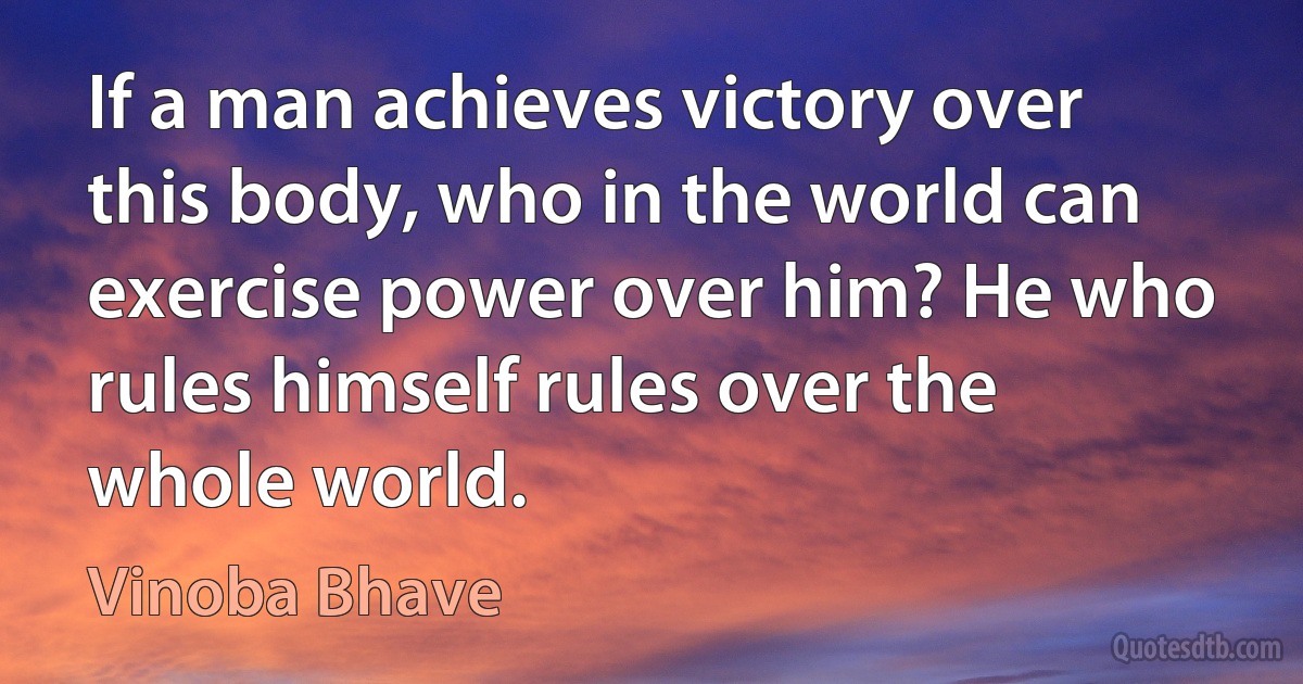 If a man achieves victory over this body, who in the world can exercise power over him? He who rules himself rules over the whole world. (Vinoba Bhave)